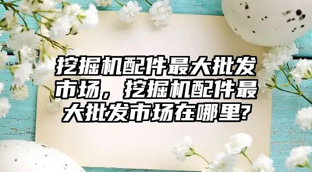 挖掘機配件最大批發(fā)市場，挖掘機配件最大批發(fā)市場在哪里?