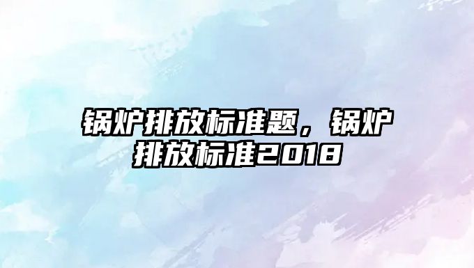 鍋爐排放標準題，鍋爐排放標準2018