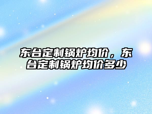 東臺(tái)定制鍋爐均價(jià)，東臺(tái)定制鍋爐均價(jià)多少