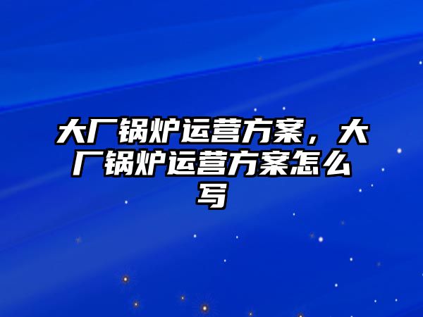 大廠鍋爐運營方案，大廠鍋爐運營方案怎么寫