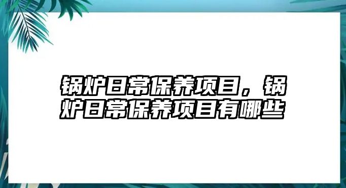 鍋爐日常保養(yǎng)項(xiàng)目，鍋爐日常保養(yǎng)項(xiàng)目有哪些