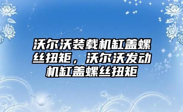 沃爾沃裝載機缸蓋螺絲扭矩，沃爾沃發(fā)動機缸蓋螺絲扭矩