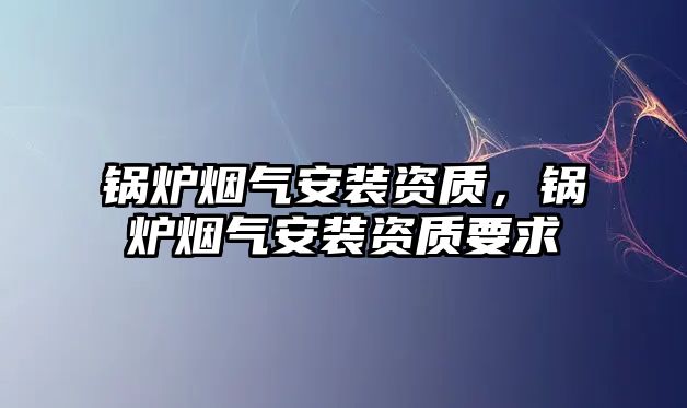 鍋爐煙氣安裝資質(zhì)，鍋爐煙氣安裝資質(zhì)要求