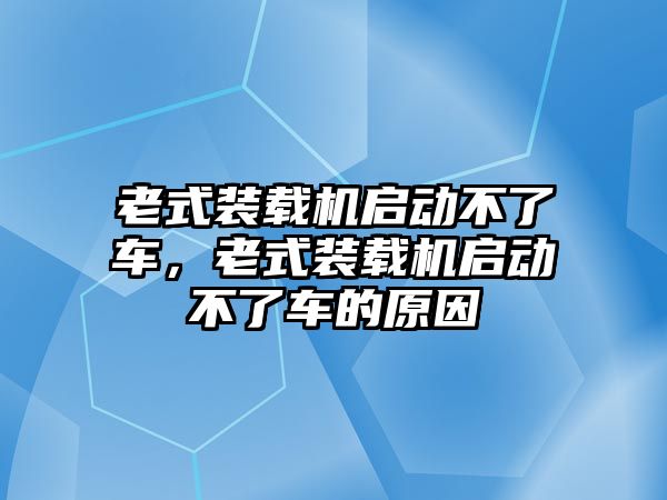 老式裝載機(jī)啟動(dòng)不了車，老式裝載機(jī)啟動(dòng)不了車的原因