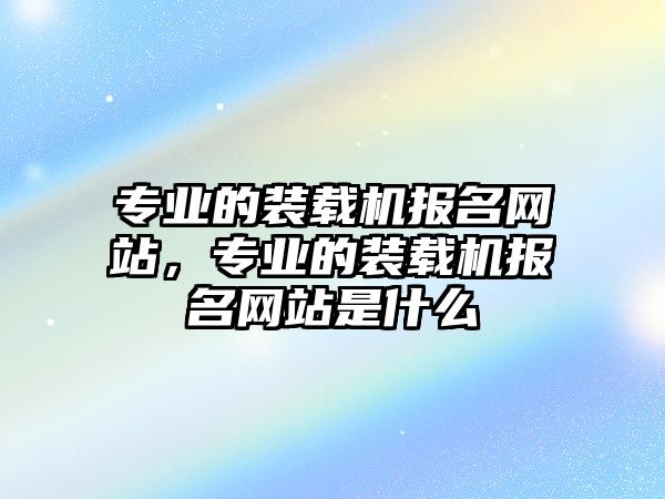 專業(yè)的裝載機(jī)報(bào)名網(wǎng)站，專業(yè)的裝載機(jī)報(bào)名網(wǎng)站是什么