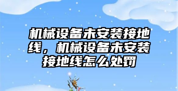 機(jī)械設(shè)備未安裝接地線，機(jī)械設(shè)備未安裝接地線怎么處罰