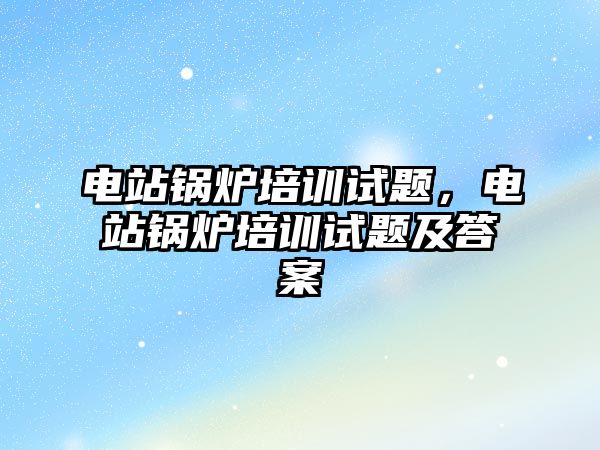 電站鍋爐培訓(xùn)試題，電站鍋爐培訓(xùn)試題及答案