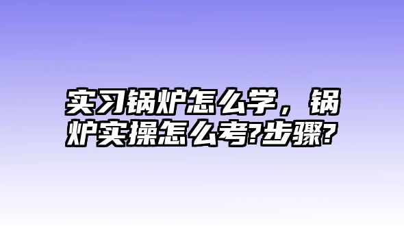 實習鍋爐怎么學，鍋爐實操怎么考?步驟?