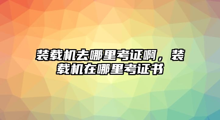 裝載機(jī)去哪里考證啊，裝載機(jī)在哪里考證書