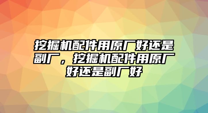 挖掘機配件用原廠好還是副廠，挖掘機配件用原廠好還是副廠好