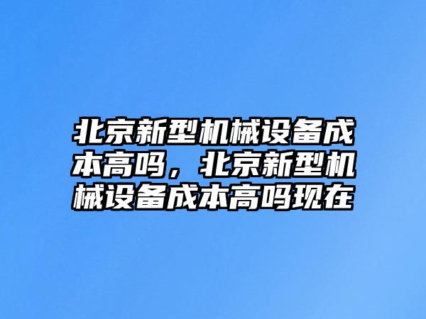 北京新型機械設備成本高嗎，北京新型機械設備成本高嗎現(xiàn)在