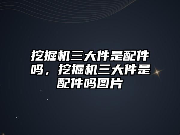 挖掘機三大件是配件嗎，挖掘機三大件是配件嗎圖片