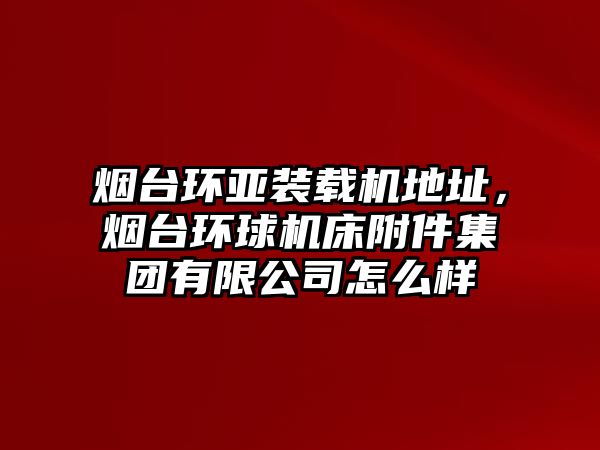 煙臺環(huán)亞裝載機地址，煙臺環(huán)球機床附件集團有限公司怎么樣