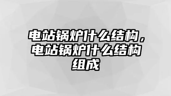 電站鍋爐什么結(jié)構(gòu)，電站鍋爐什么結(jié)構(gòu)組成