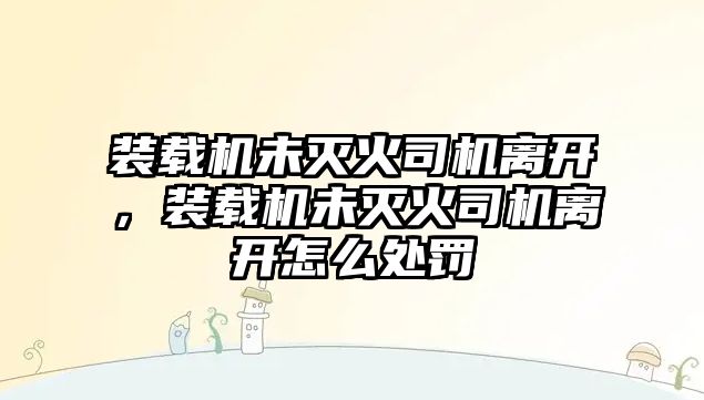 裝載機(jī)未滅火司機(jī)離開，裝載機(jī)未滅火司機(jī)離開怎么處罰