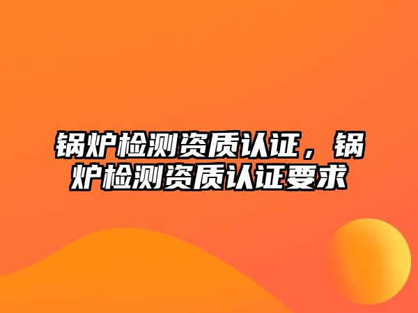 鍋爐檢測資質認證，鍋爐檢測資質認證要求