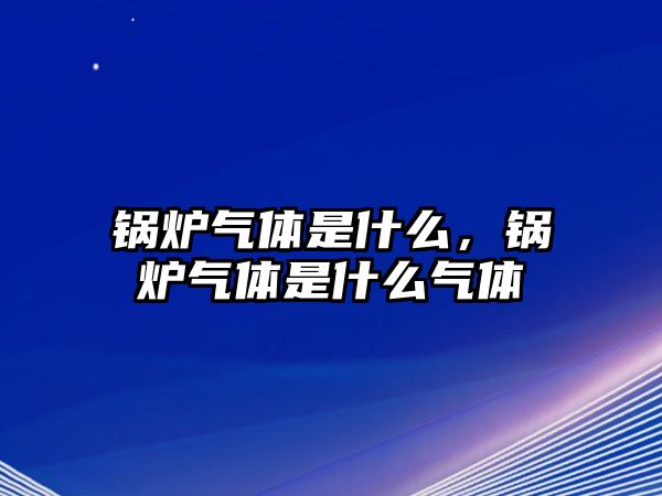 鍋爐氣體是什么，鍋爐氣體是什么氣體