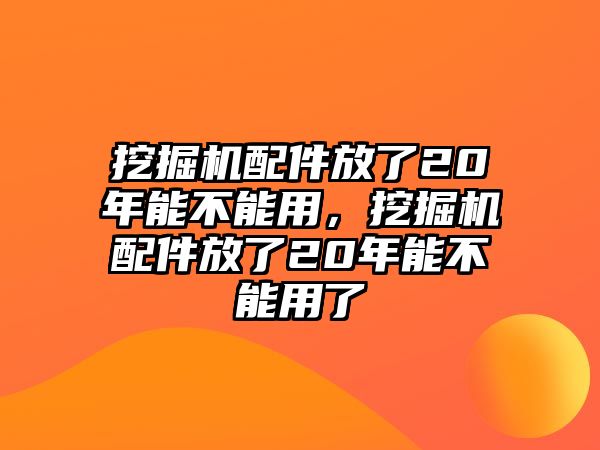 挖掘機配件放了20年能不能用，挖掘機配件放了20年能不能用了