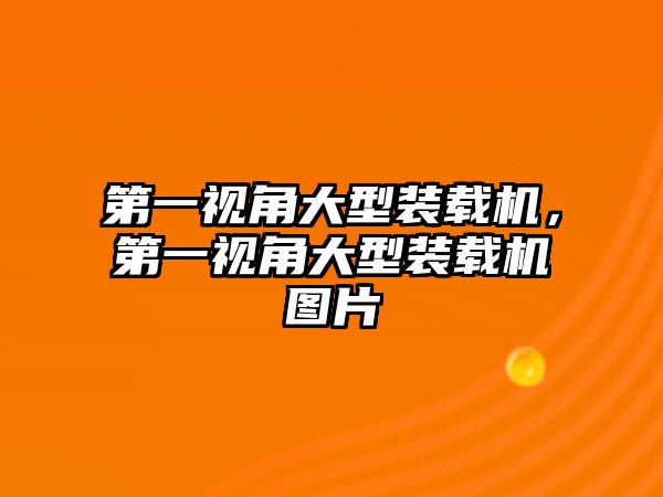 第一視角大型裝載機，第一視角大型裝載機圖片