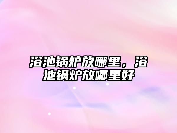 浴池鍋爐放哪里，浴池鍋爐放哪里好