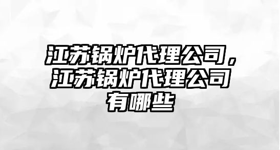 江蘇鍋爐代理公司，江蘇鍋爐代理公司有哪些