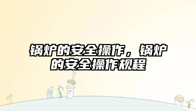 鍋爐的安全操作，鍋爐的安全操作規(guī)程