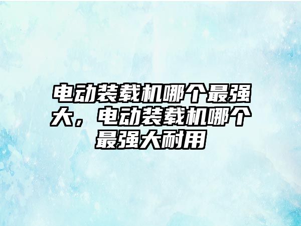 電動裝載機哪個最強大，電動裝載機哪個最強大耐用