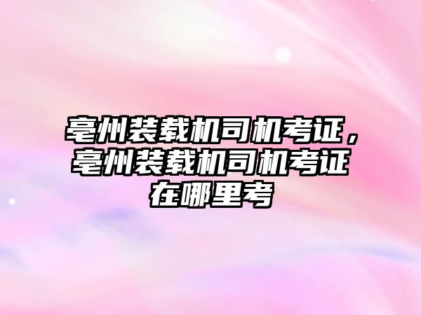 亳州裝載機司機考證，亳州裝載機司機考證在哪里考