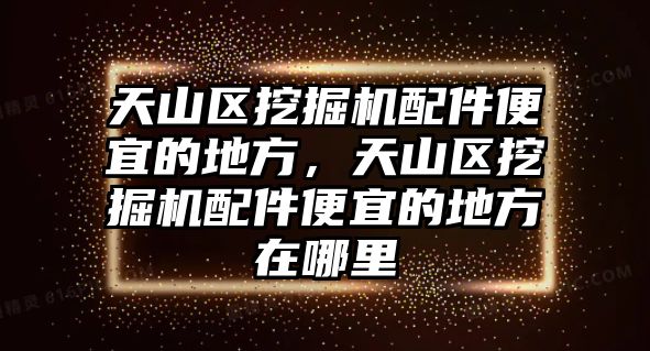 天山區(qū)挖掘機配件便宜的地方，天山區(qū)挖掘機配件便宜的地方在哪里