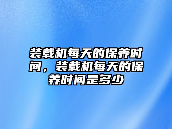 裝載機(jī)每天的保養(yǎng)時(shí)間，裝載機(jī)每天的保養(yǎng)時(shí)間是多少