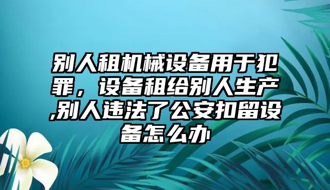 別人租機械設(shè)備用于犯罪，設(shè)備租給別人生產(chǎn),別人違法了公安扣留設(shè)備怎么辦