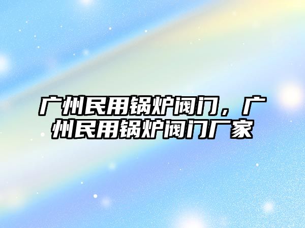 廣州民用鍋爐閥門，廣州民用鍋爐閥門廠家