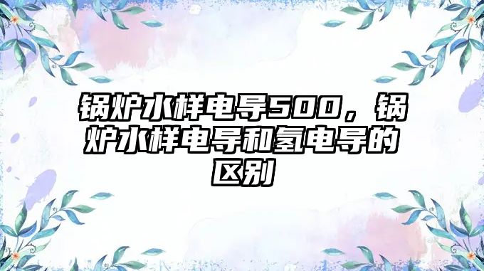 鍋爐水樣電導500，鍋爐水樣電導和氫電導的區(qū)別