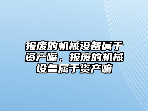 報廢的機械設(shè)備屬于資產(chǎn)嘛，報廢的機械設(shè)備屬于資產(chǎn)嘛