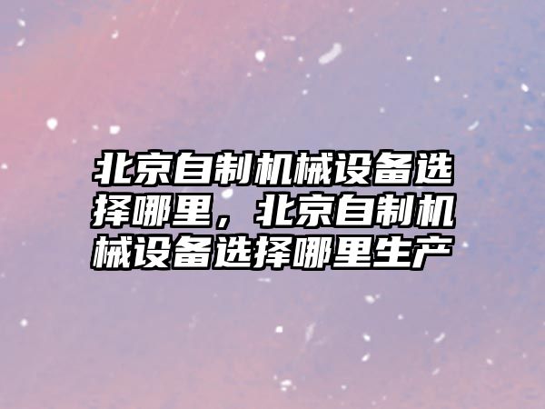 北京自制機(jī)械設(shè)備選擇哪里，北京自制機(jī)械設(shè)備選擇哪里生產(chǎn)