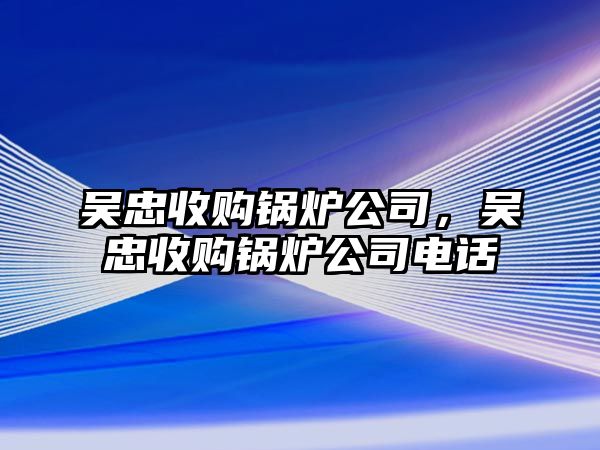 吳忠收購鍋爐公司，吳忠收購鍋爐公司電話