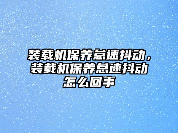 裝載機(jī)保養(yǎng)怠速抖動(dòng)，裝載機(jī)保養(yǎng)怠速抖動(dòng)怎么回事