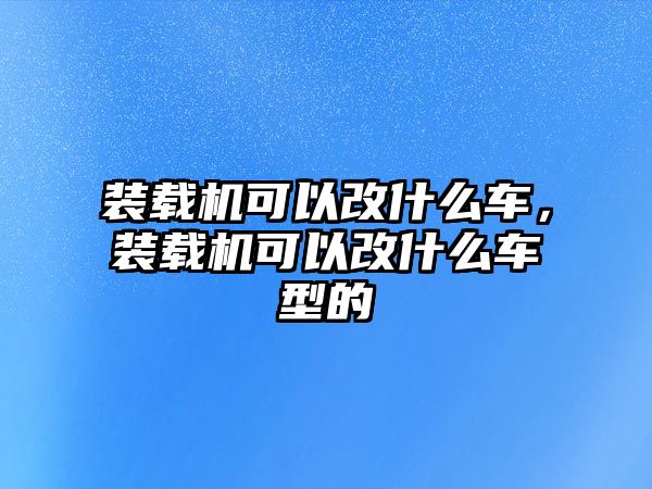 裝載機(jī)可以改什么車，裝載機(jī)可以改什么車型的