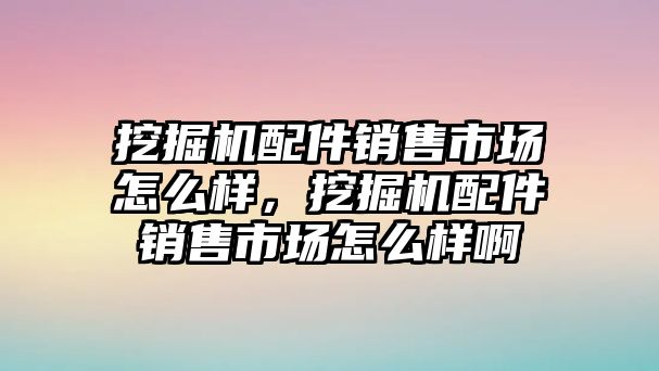 挖掘機配件銷售市場怎么樣，挖掘機配件銷售市場怎么樣啊