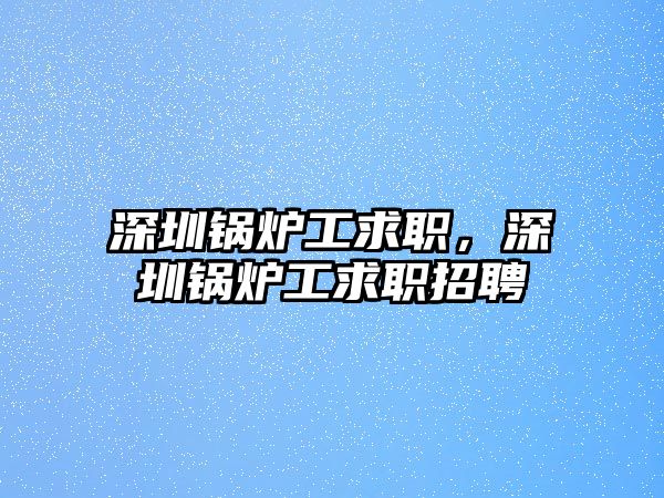 深圳鍋爐工求職，深圳鍋爐工求職招聘