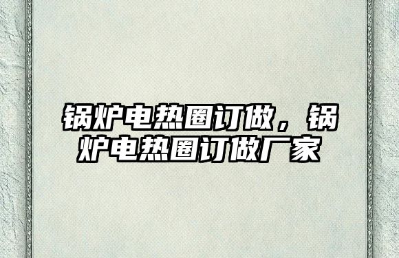 鍋爐電熱圈訂做，鍋爐電熱圈訂做廠家