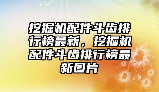 挖掘機配件斗齒排行榜最新，挖掘機配件斗齒排行榜最新圖片