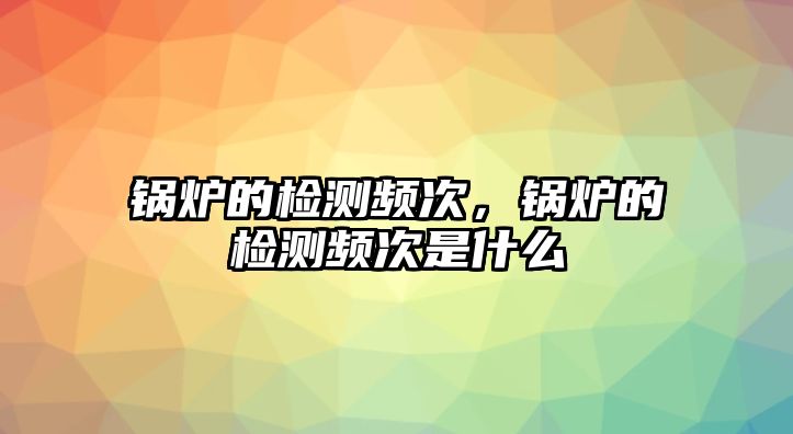 鍋爐的檢測頻次，鍋爐的檢測頻次是什么