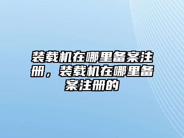 裝載機在哪里備案注冊，裝載機在哪里備案注冊的