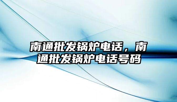 南通批發(fā)鍋爐電話，南通批發(fā)鍋爐電話號碼