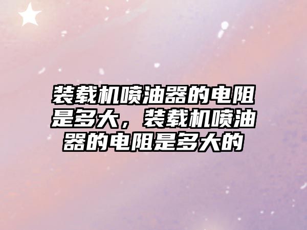 裝載機(jī)噴油器的電阻是多大，裝載機(jī)噴油器的電阻是多大的