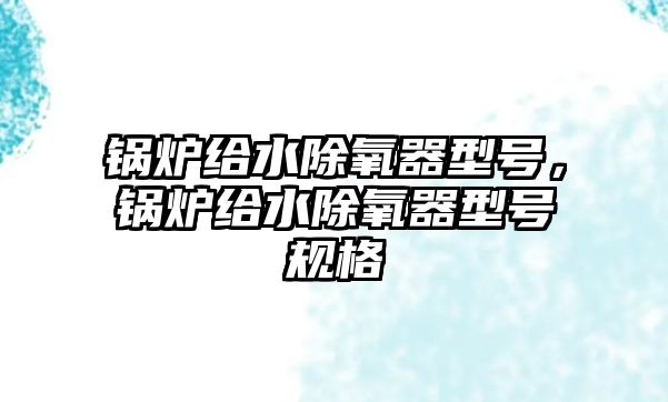 鍋爐給水除氧器型號，鍋爐給水除氧器型號規(guī)格