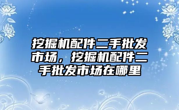 挖掘機配件二手批發(fā)市場，挖掘機配件二手批發(fā)市場在哪里