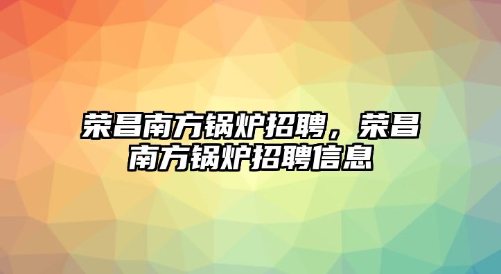 榮昌南方鍋爐招聘，榮昌南方鍋爐招聘信息