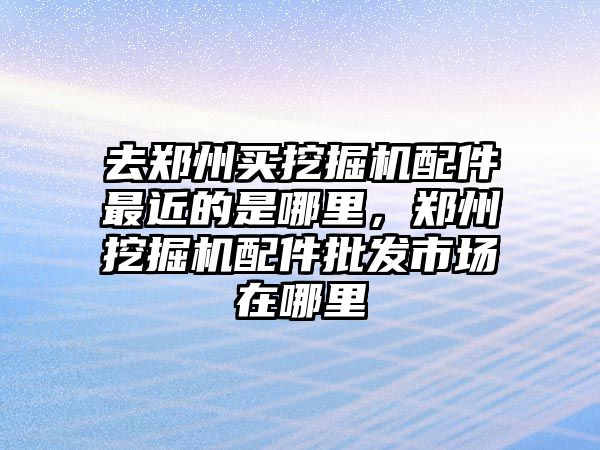 去鄭州買挖掘機(jī)配件最近的是哪里，鄭州挖掘機(jī)配件批發(fā)市場(chǎng)在哪里